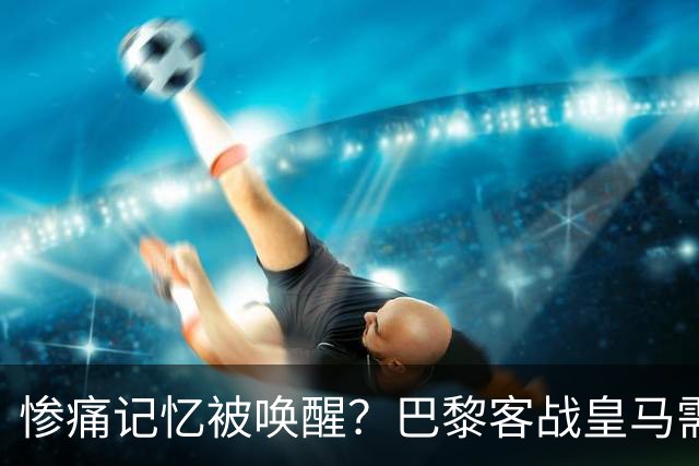 惨痛记忆被唤醒?巴黎客战皇马需警惕被翻盘!