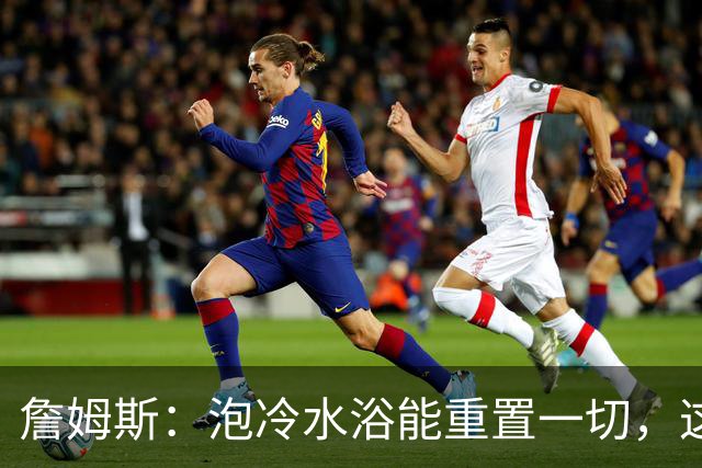 詹姆斯:泡冷水浴能重置一切,这习惯我坚持了20年